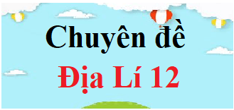 Chuyên đề Địa 12 | Giải Chuyên đề học tập Địa Lí 12 (hay, chi tiết)