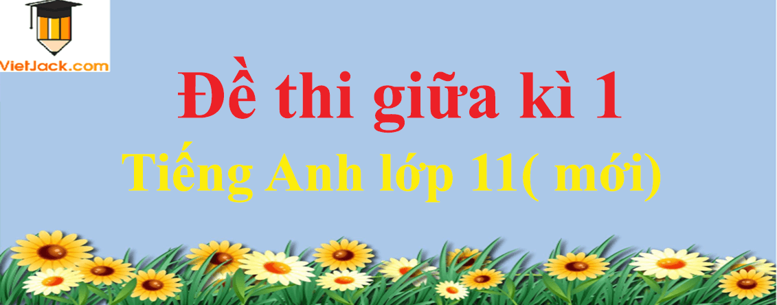 Đề thi Tiếng Anh 11 mới Giữa kì 1 có đáp án (10 đề)