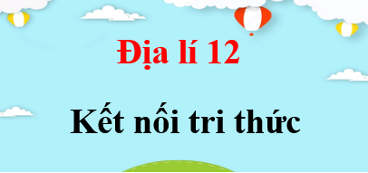 Địa lí 12 Kết nối tri thức | Giải bài tập Địa lí 12 (hay, ngắn gọn)