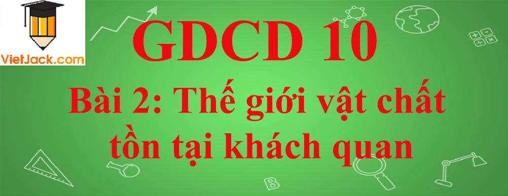 GDCD lớp 10 Bài 2: Thế giới vật chất tồn tại khách quan