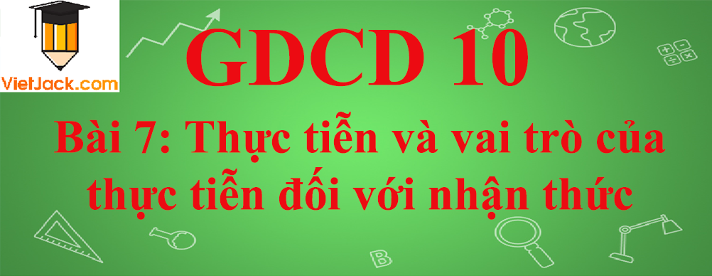 GDCD lớp 10 Bài 7: Thực tiễn và vai trò của thực tiễn đối với nhận thức