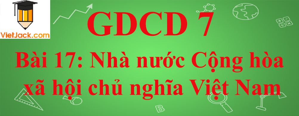 GDCD lớp 7 Bài 17: Nhà nước Cộng hòa xã hội chủ nghĩa Việt Nam