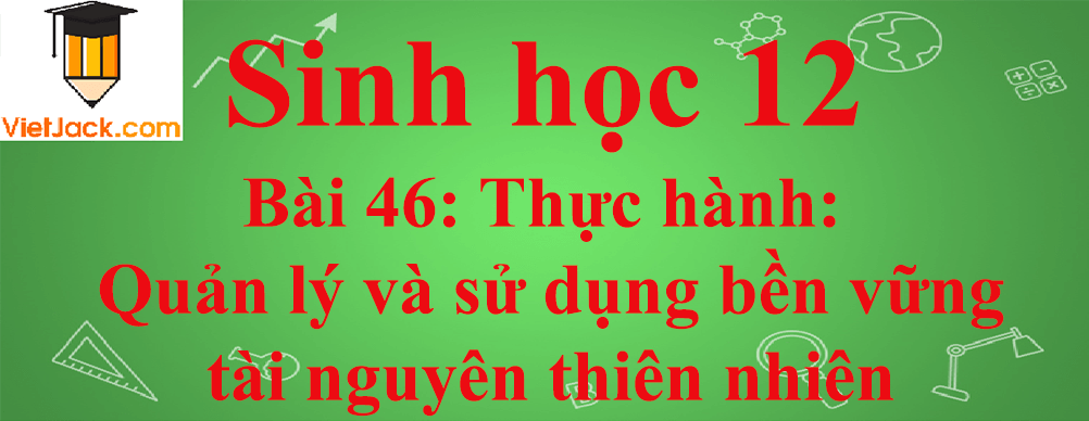 Sinh học lớp 12 Bài 46 (ngắn nhất): Thực hành: Quản lý và sử dụng bền vững tài nguyên thiên nhiên