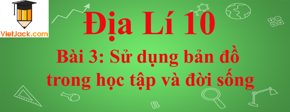 Địa lí lớp 10 Bài 3: Sử dụng bản đồ trong học tập và đời sống