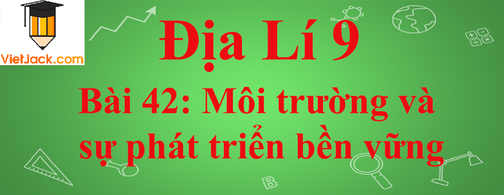 Địa lí lớp 10 Bài 42: Môi trường và sự phát triển bền vững