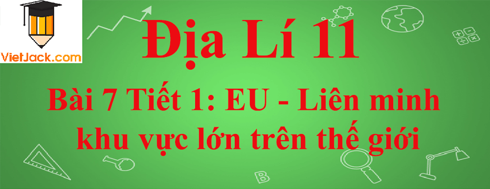 Địa lí lớp 11 Bài 7 Tiết 1: EU - Liên minh khu vực lớn trên thế giới