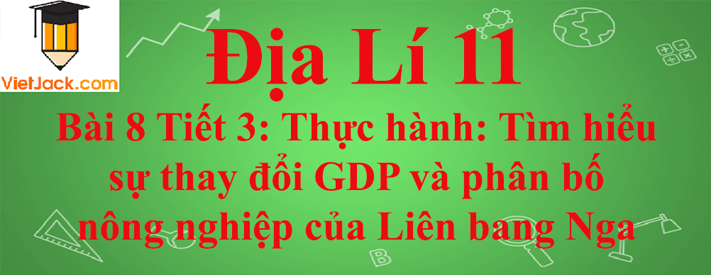 Địa lí lớp 11 Bài 8 Tiết 3: Thực hành: Tìm hiểu sự thay đổi GDP và phân bố nông nghiệp của Liên bang Nga