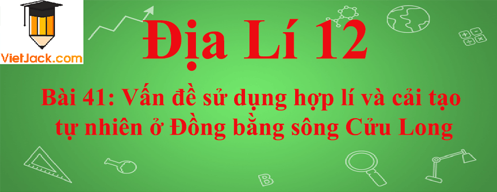 Địa lí lớp 12 Bài 41: Vấn đề sử dụng hợp lí và cải tạo tự nhiên ở Đồng bằng sông Cửu Long