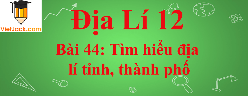 Địa lí lớp 12 Bài 44: Tìm hiểu địa lí tỉnh, thành phố