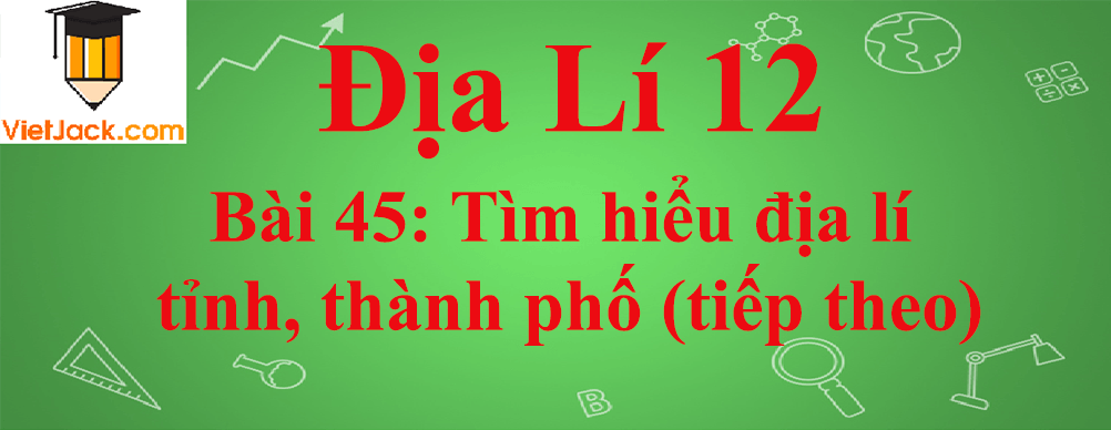 Địa lí lớp 12 Bài 45: Tìm hiểu địa lí tỉnh, thành phố (tiếp theo)