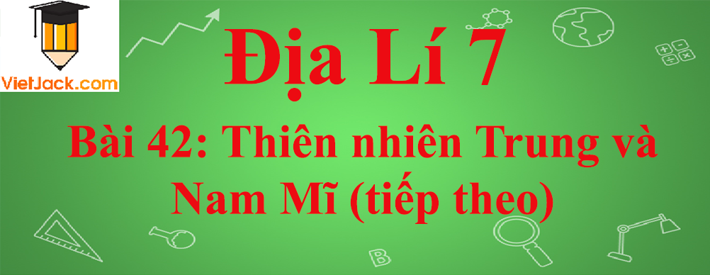 Địa lí lớp 7 Bài 42: Thiên nhiên Trung và Nam Mĩ (tiếp theo)