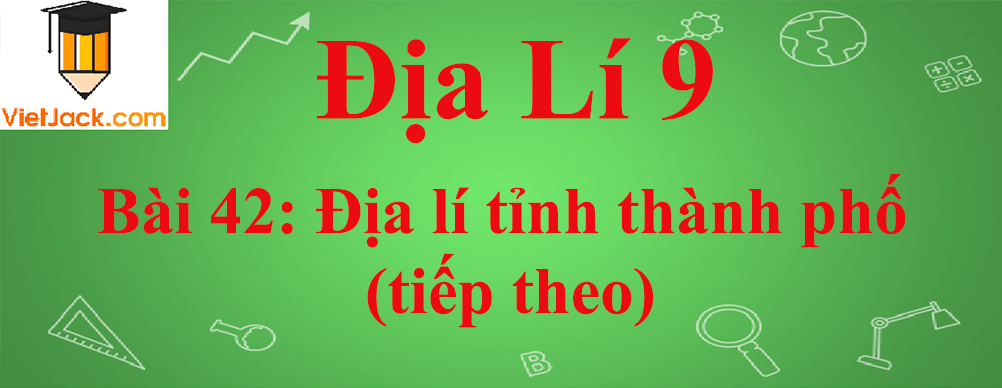 Địa lí lớp 9 Bài 42: Địa lí tỉnh thành phố (tiếp theo)