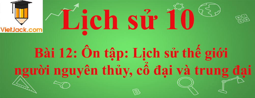 Lịch sử lớp 10 Bài 12: Ôn tập: Lịch sử thế giới người nguyên thủy, cổ đại và trung đại