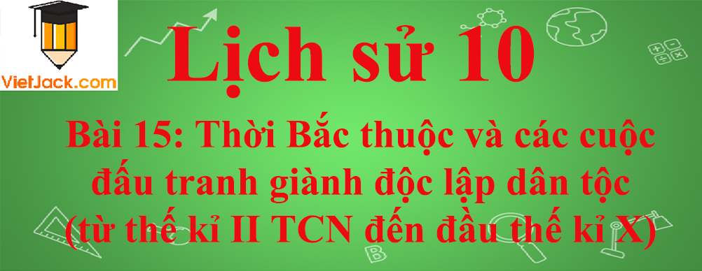 Lịch sử lớp 10 Bài 15: Thời Bắc thuộc và các cuộc đấu tranh giành độc lập dân tộc (từ thế kỉ II TCN đến đầu thế kỉ X)