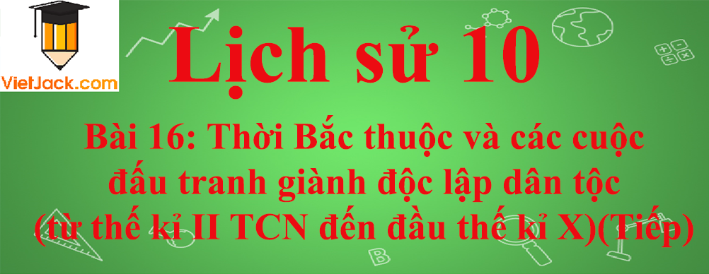 Lịch sử lớp 10 Bài 16: Thời Bắc thuộc và các cuộc đấu tranh giành độc lập dân tộc (từ thế kỉ II TCN đến đầu thế kỉ X) (Tiếp theo)