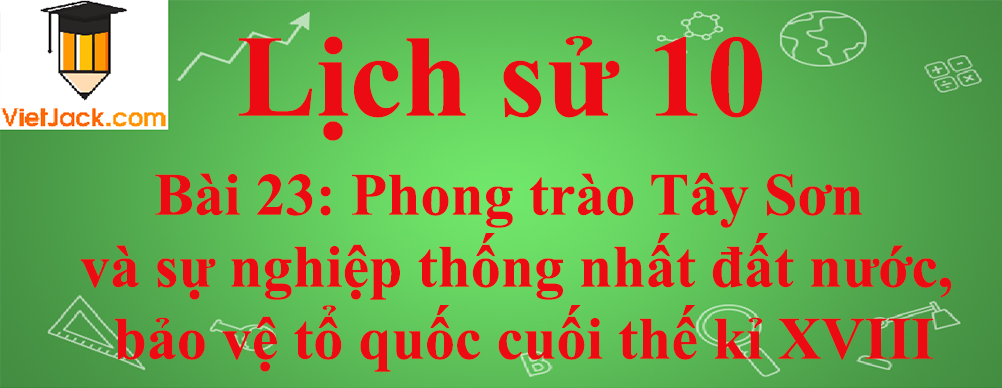 Lịch sử lớp 10 Bài 23: Phong trào Tây Sơn và sự nghiệp thống nhất đất nước, bảo vệ tổ quốc cuối thế kỉ XVIII