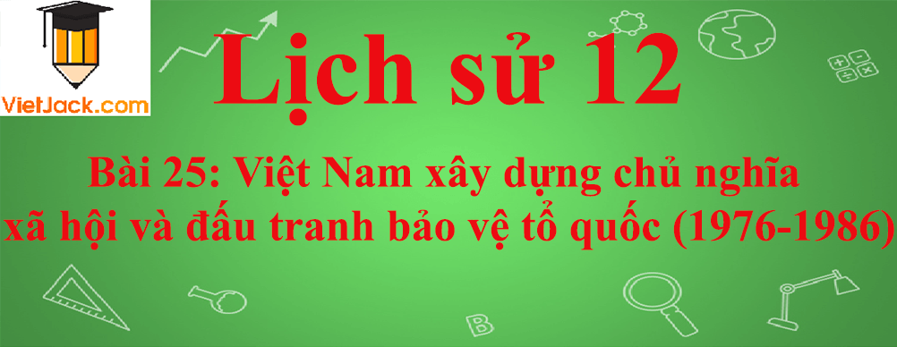 Lịch sử lớp 12 Bài 25: Việt Nam xây dựng chủ nghĩa xã hội và đấu tranh bảo vệ tổ quốc (1976-1986)