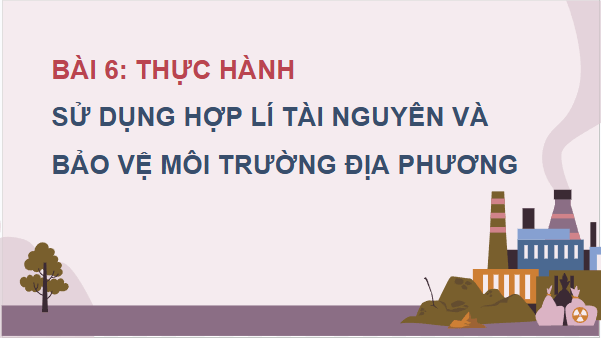 Giáo án điện tử Địa Lí 12 Chân trời sáng tạo Bài 6: Thực hành: Sử dụng hợp lí tài nguyên và bảo vệ môi trường địa phương | PPT Địa 12