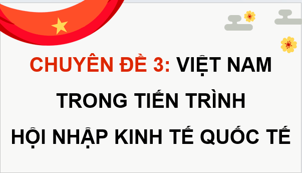 Giáo án điện tử Chuyên đề KTPL 12 Kết nối tri thức Chuyên đề 3: Việt Nam trong tiến trình hội nhập kinh tế quốc tế | PPT Chuyên đề Kinh tế Pháp luật 12