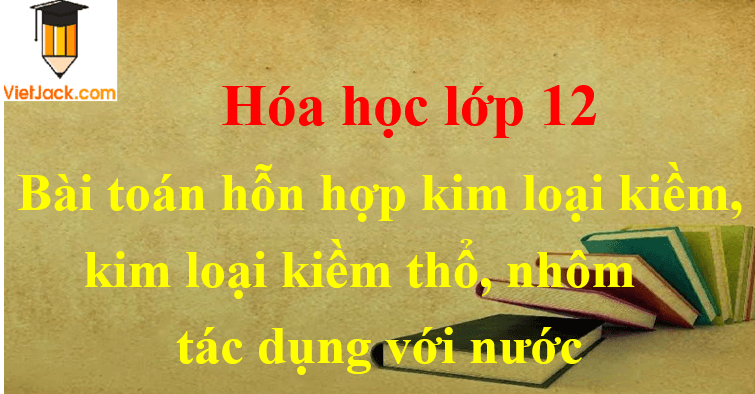 Các dạng toán cho hỗn hợp kim loại kiềm, kim loại kiềm thổ, nhôm tác dụng với nước và cách giải