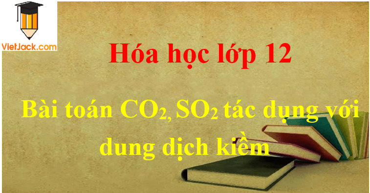 Các dạng toán CO2, SO2 tác dụng với dung dịch kiềm và cách giải