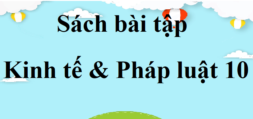 SBT KTPL 10 | SBT Kinh tế pháp luật 10 | Giải SBT Kinh tế và Pháp luật 10 Kết nối tri thức, Cánh diều, Chân trời sáng tạo | Giải sách bài tập Kinh tế Pháp luật 10 hay, ngắn gọn