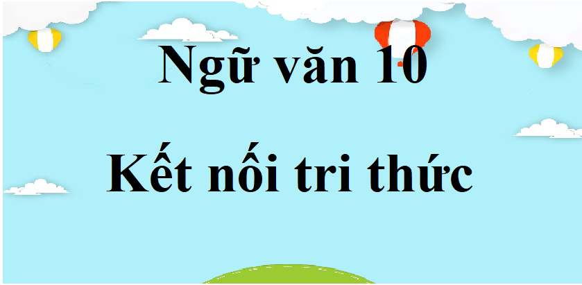 Ngữ văn lớp 10 Kết nối tri thức | Tác giả tác phẩm, bố cục, tóm tắt, nội dung chính Ngữ văn 10