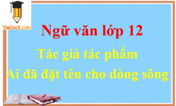 Ai đã đặt tên cho dòng sông - Ngữ văn lớp 12