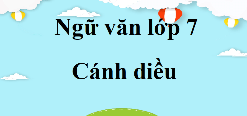 Ngữ văn lớp 7 Cánh diều | Bố cục, tóm tắt, nội dung chính, tác giả tác phẩm Ngữ văn lớp 7