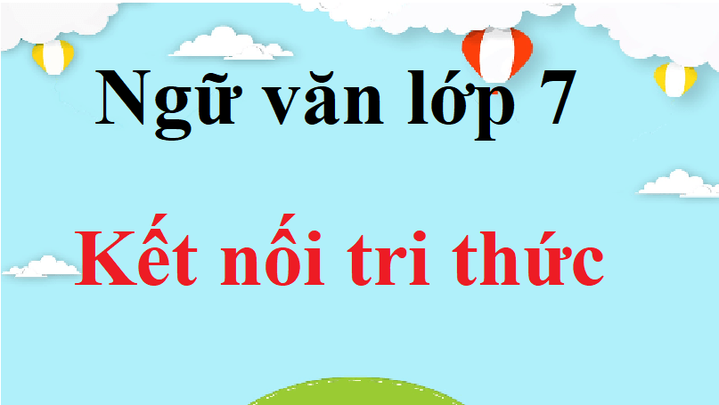 Ngữ văn lớp 7 Kết nối tri thức | Tác giả tác phẩm, bố cục, tóm tắt, nội dung chính Ngữ văn lớp 7