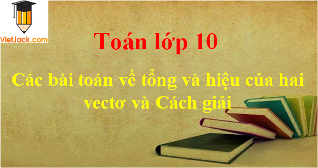 Các bài toán về tổng và hiệu của hai vectơ và cách giải