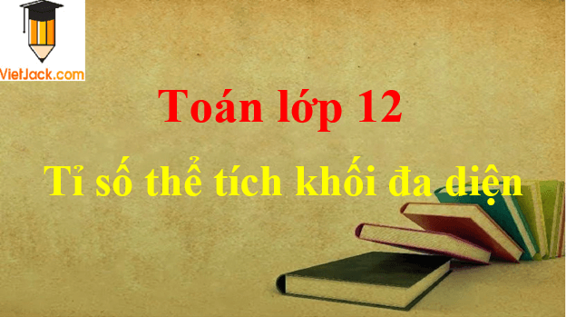 Tất tần tật về tính tỉ số thể tích khối đa diện và cách giải