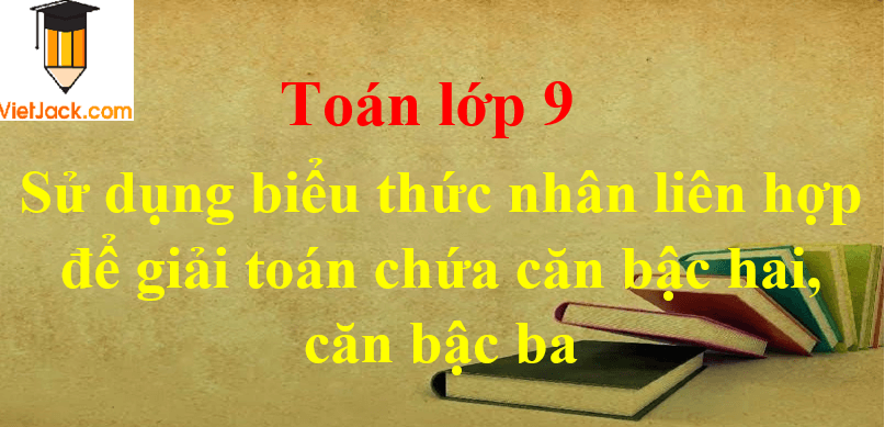 Sử dụng biểu thức nhân liên hợp để giải toán chứa căn bậc hai, căn bậc ba